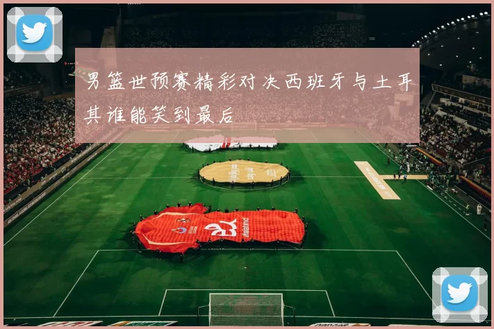 男篮世预赛精彩对决西班牙与土耳其谁能笑到最后