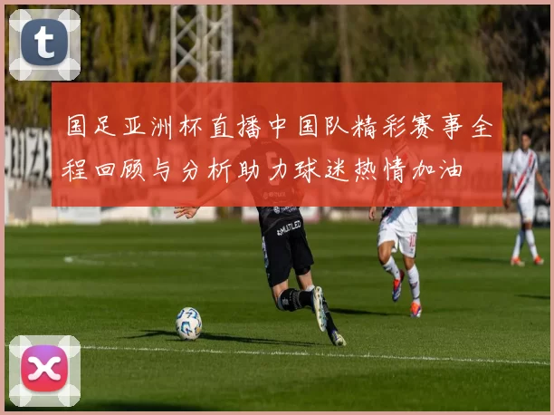 国足亚洲杯直播中国队精彩赛事全程回顾与分析助力球迷热情加油