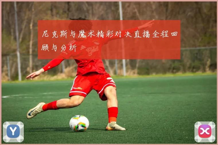 尼克斯与魔术精彩对决直播全程回顾与分析