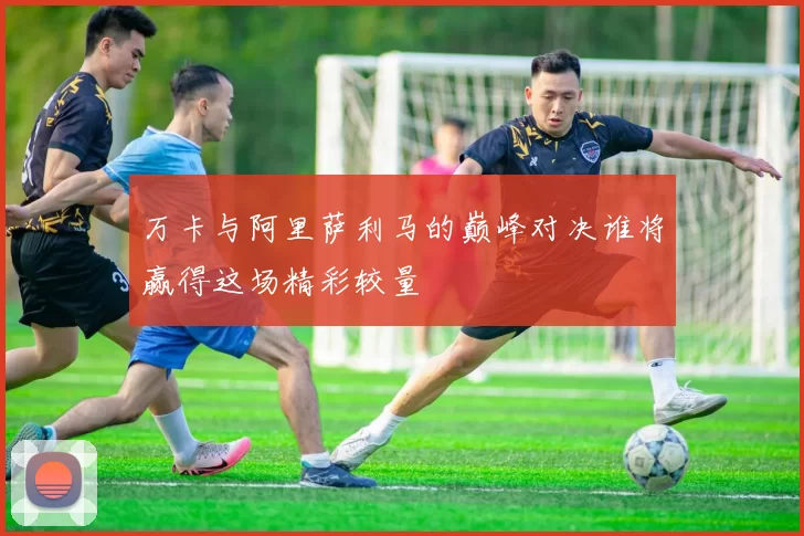 万卡与阿里萨利马的巅峰对决谁将赢得这场精彩较量