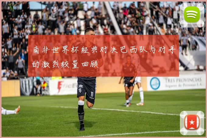 南非世界杯经典对决巴西队与对手的激烈较量回顾