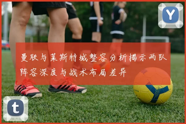 曼联与莱斯特城整容分析揭示两队阵容深度与战术布局差异