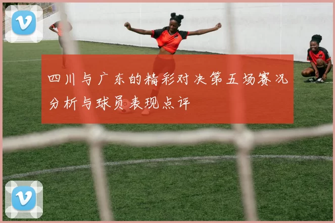 四川与广东的精彩对决第五场赛况分析与球员表现点评