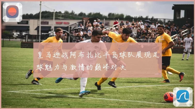 皇马迎战阿布扎比半岛球队展现足球魅力与激情的巅峰对决