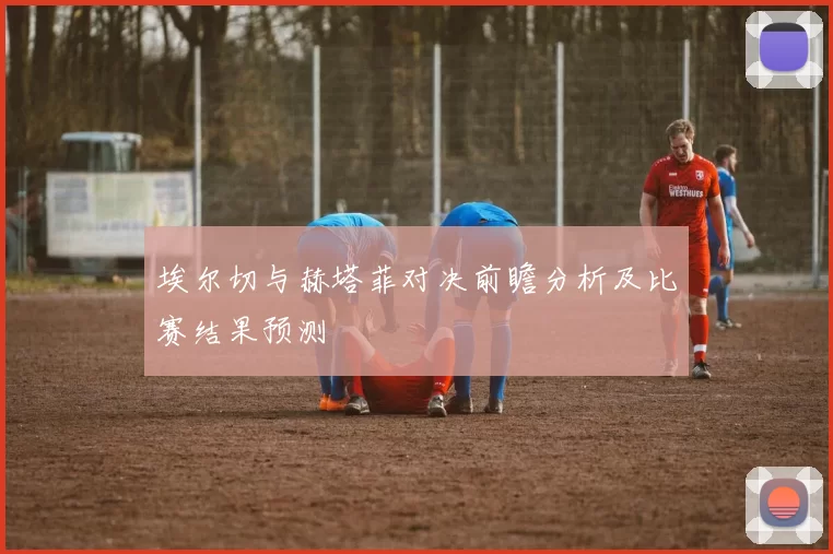 埃尔切与赫塔菲对决前瞻分析及比赛结果预测