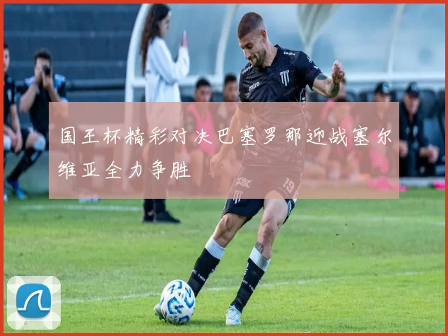 国王杯精彩对决巴塞罗那迎战塞尔维亚全力争胜
