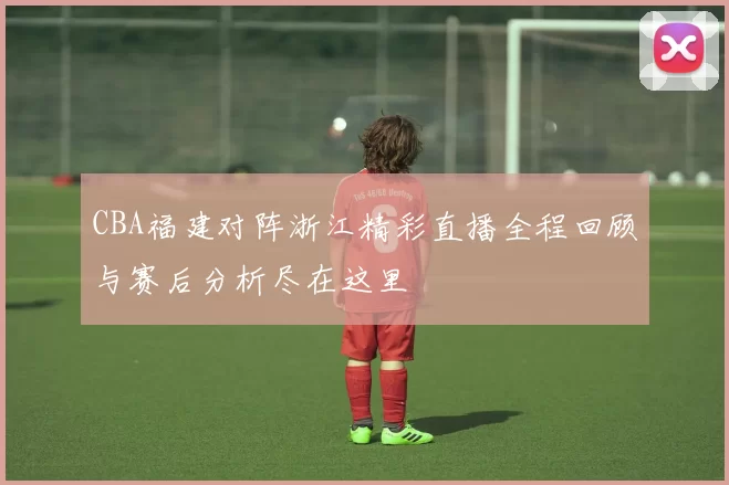CBA福建对阵浙江精彩直播全程回顾与赛后分析尽在这里
